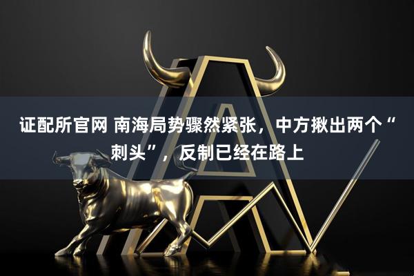 证配所官网 南海局势骤然紧张，中方揪出两个“刺头”，反制已经在路上