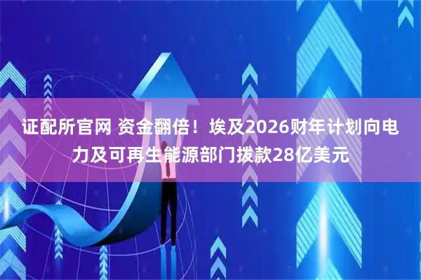 证配所官网 资金翻倍！埃及2026财年计划向电力及可再生能源部门拨款28亿美元