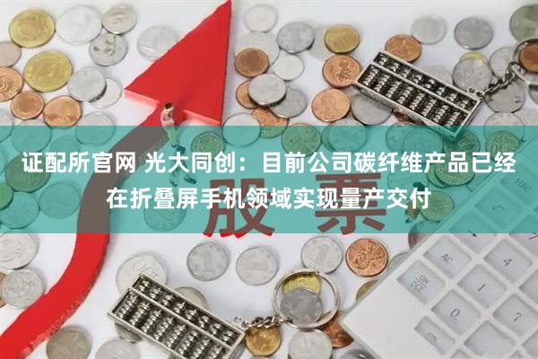 证配所官网 光大同创：目前公司碳纤维产品已经在折叠屏手机领域实现量产交付