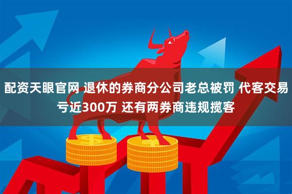 配资天眼官网 退休的券商分公司老总被罚 代客交易亏近300万 还有两券商违规揽客