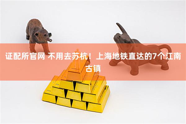 证配所官网 不用去苏杭！上海地铁直达的7个江南古镇