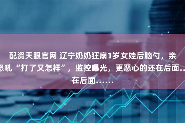 配资天眼官网 辽宁奶奶狂扇1岁女娃后脑勺，亲爹怒吼 “打了又怎样”，监控曝光，更恶心的还在后面……