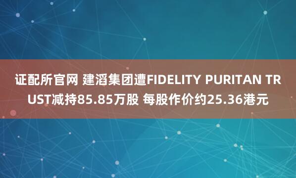 证配所官网 建滔集团遭FIDELITY PURITAN TRUST减持85.85万股 每股作价约25.36港元