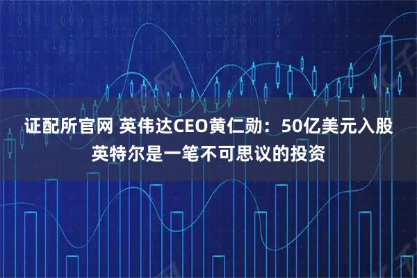 证配所官网 英伟达CEO黄仁勋：50亿美元入股英特尔是一笔不可思议的投资
