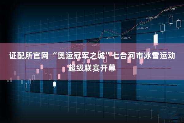 证配所官网 “奥运冠军之城”七台河市冰雪运动超级联赛开幕
