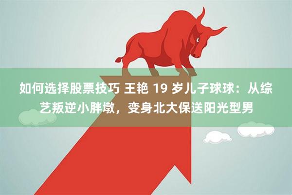 如何选择股票技巧 王艳 19 岁儿子球球：从综艺叛逆小胖墩，变身北大保送阳光型男