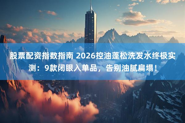 股票配资指数指南 2026控油蓬松洗发水终极实测：9款闭眼入单品，告别油腻扁塌！