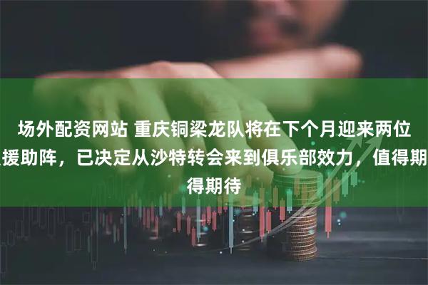 场外配资网站 重庆铜梁龙队将在下个月迎来两位强援助阵，已决定从沙特转会来到俱乐部效力，值得期待
