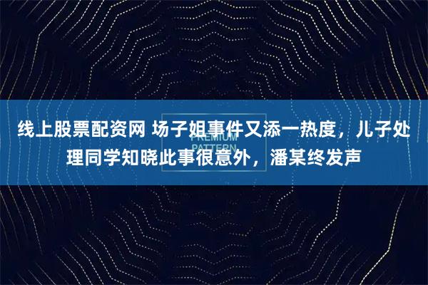 线上股票配资网 场子姐事件又添一热度，儿子处理同学知晓此事很意外，潘某终发声