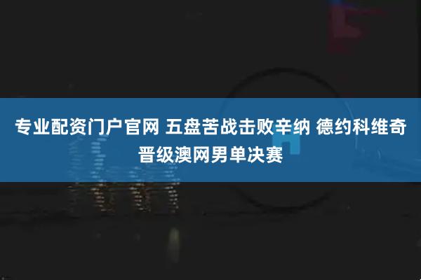 专业配资门户官网 五盘苦战击败辛纳 德约科维奇晋级澳网男单决赛