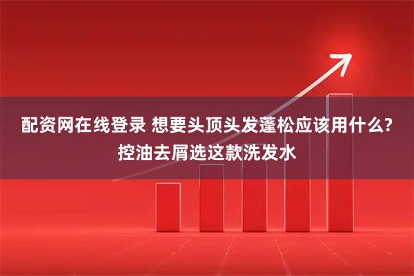 配资网在线登录 想要头顶头发蓬松应该用什么?控油去屑选这款洗发水