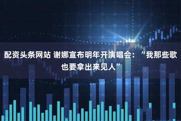 配资头条网站 谢娜宣布明年开演唱会：“我那些歌也要拿出来见人”