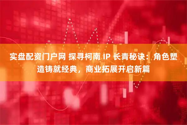 实盘配资门户网 探寻柯南 IP 长青秘诀：角色塑造铸就经典，商业拓展开启新篇
