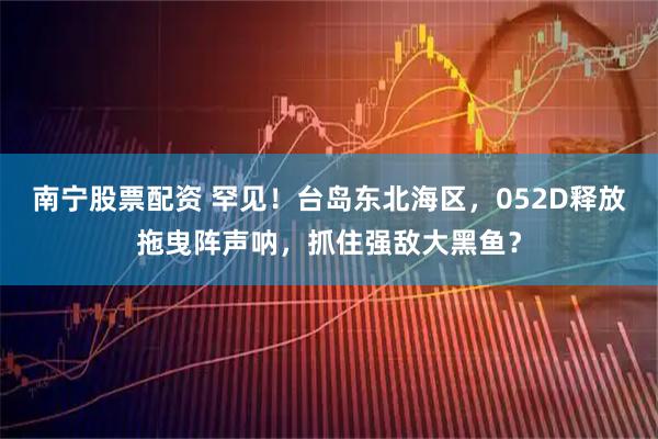 南宁股票配资 罕见！台岛东北海区，052D释放拖曳阵声呐，抓住强敌大黑鱼？
