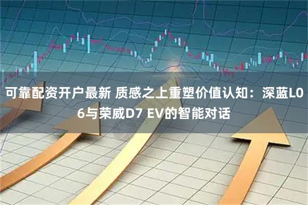 可靠配资开户最新 质感之上重塑价值认知：深蓝L06与荣威D7 EV的智能对话