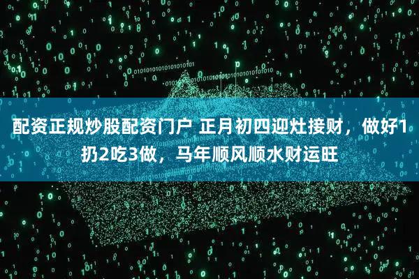 配资正规炒股配资门户 正月初四迎灶接财，做好1扔2吃3做，马年顺风顺水财运旺
