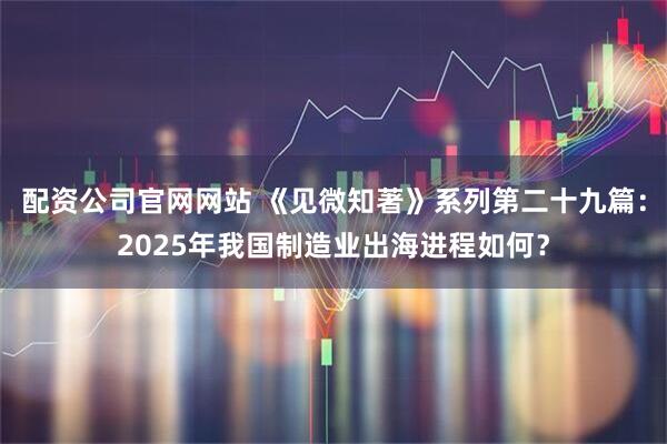 配资公司官网网站 《见微知著》系列第二十九篇：2025年我国制造业出海进程如何？