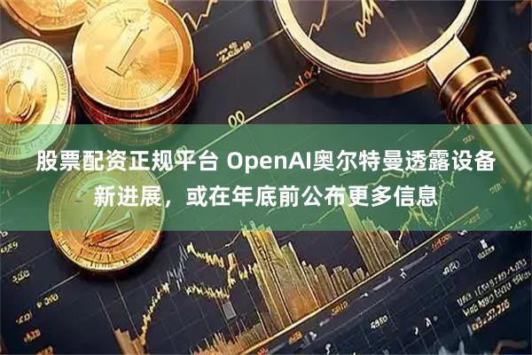 股票配资正规平台 OpenAI奥尔特曼透露设备新进展，或在年底前公布更多信息