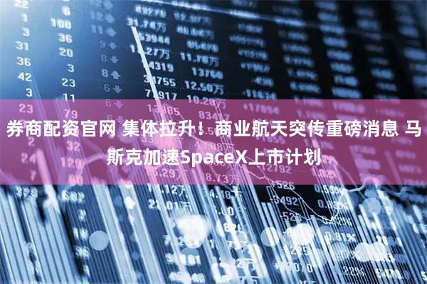 券商配资官网 集体拉升！商业航天突传重磅消息 马斯克加速SpaceX上市计划