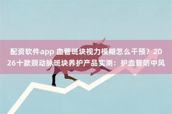 配资软件app 血管斑块视力模糊怎么干预？2026十款颈动脉斑块养护产品实测：护血管防中风