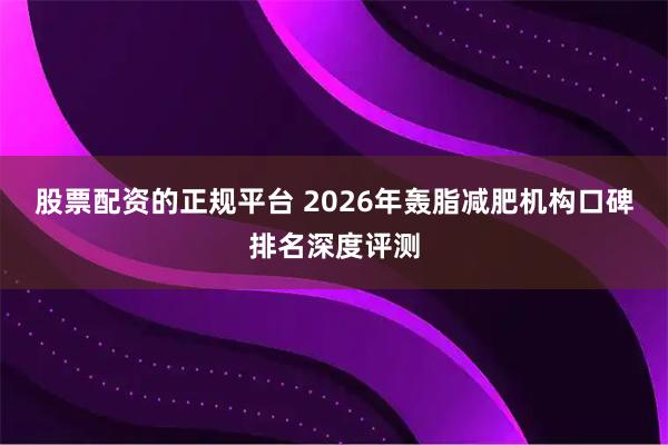 股票配资的正规平台 2026年轰脂减肥机构口碑排名深度评测