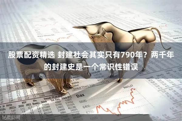 股票配资精选 封建社会其实只有790年？两千年的封建史是一个常识性错误