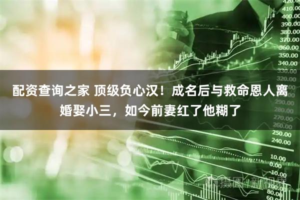 配资查询之家 顶级负心汉！成名后与救命恩人离婚娶小三，如今前妻红了他糊了