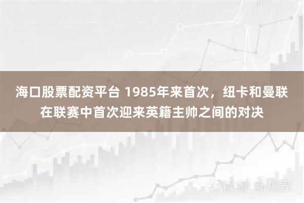 海口股票配资平台 1985年来首次，纽卡和曼联在联赛中首次迎来英籍主帅之间的对决