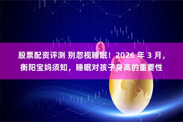 股票配资评测 别忽视睡眠！2026 年 3 月，衡阳宝妈须知，睡眠对孩子身高的重要性