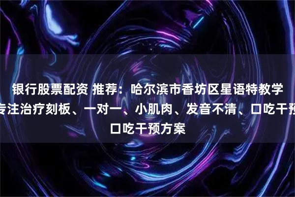 银行股票配资 推荐：哈尔滨市香坊区星语特教学校，专注治疗刻板、一对一、小肌肉、发音不清、口吃干预方案