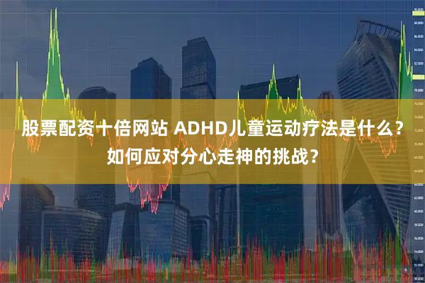 股票配资十倍网站 ADHD儿童运动疗法是什么？如何应对分心走神的挑战？