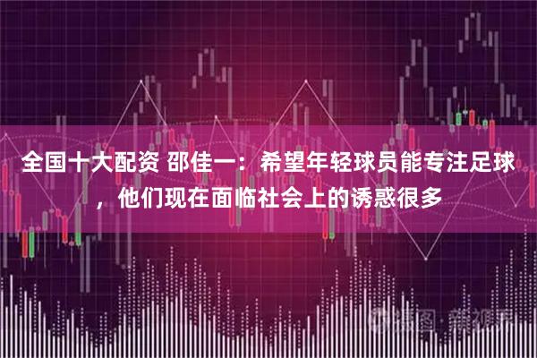 全国十大配资 邵佳一：希望年轻球员能专注足球，他们现在面临社会上的诱惑很多