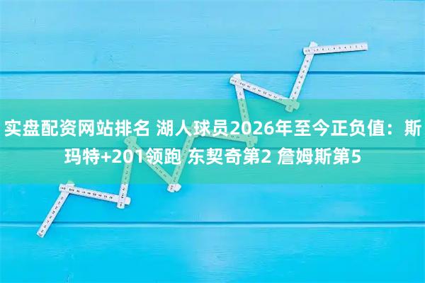 实盘配资网站排名 湖人球员2026年至今正负值：斯玛特+201领跑 东契奇第2 詹姆斯第5