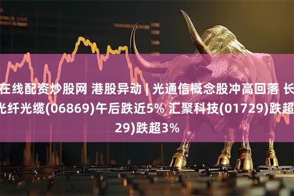 在线配资炒股网 港股异动 | 光通信概念股冲高回落 长飞光纤光缆(06869)午后跌近5% 汇聚科技(01729)跌超3%